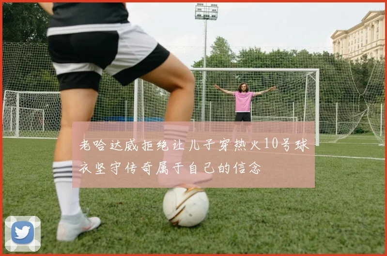 老哈达威拒绝让儿子穿热火10号球衣坚守传奇属于自己的信念