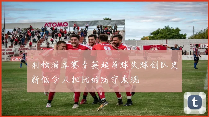 利物浦本赛季英超角球失球创队史新低令人担忧的防守表现