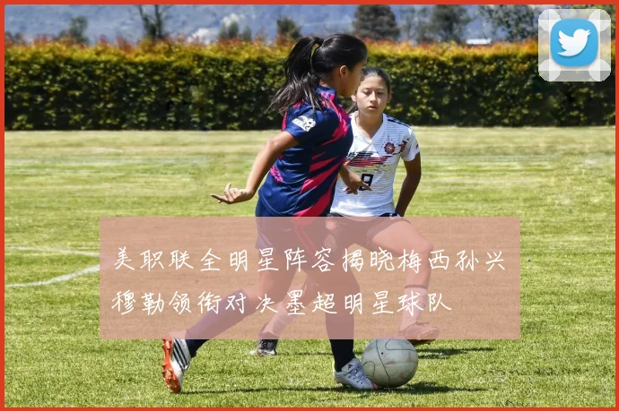 美职联全明星阵容揭晓梅西孙兴慜穆勒领衔对决墨超明星球队