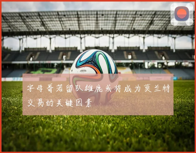 字母哥若留队雄鹿或将成为莫兰特交易的关键因素