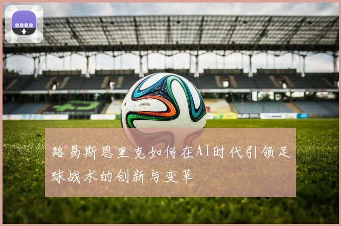 路易斯恩里克如何在AI时代引领足球战术的创新与变革