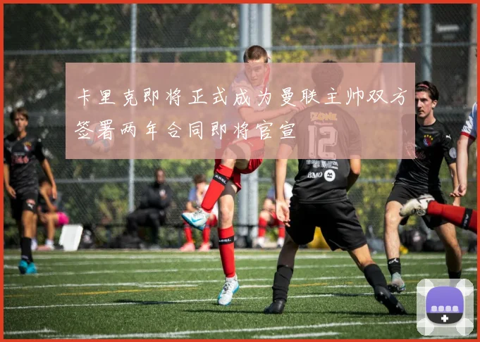卡里克即将正式成为曼联主帅双方签署两年合同即将官宣