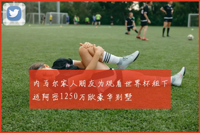内马尔家人朋友为观看世界杯租下迈阿密1250万欧豪华别墅