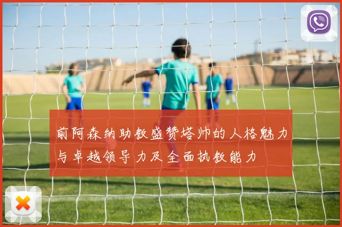 前阿森纳助教盛赞塔帅的人格魅力与卓越领导力及全面执教能力