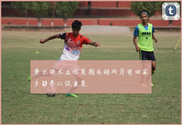 费尔明术后恢复期或超两月将回家乡静养以促康复