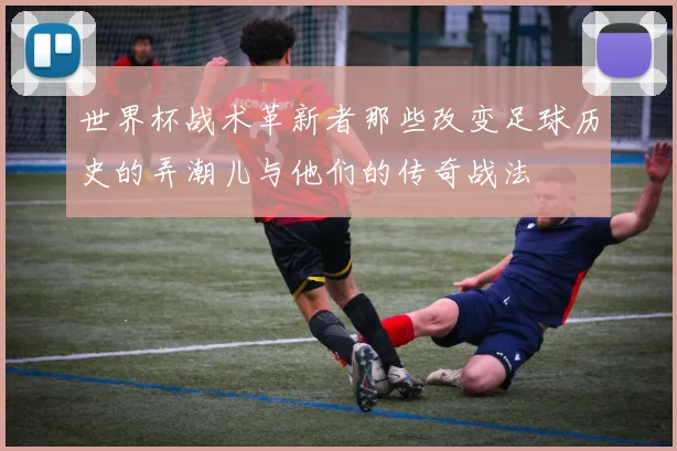 世界杯战术革新者那些改变足球历史的弄潮儿与他们的传奇战法
