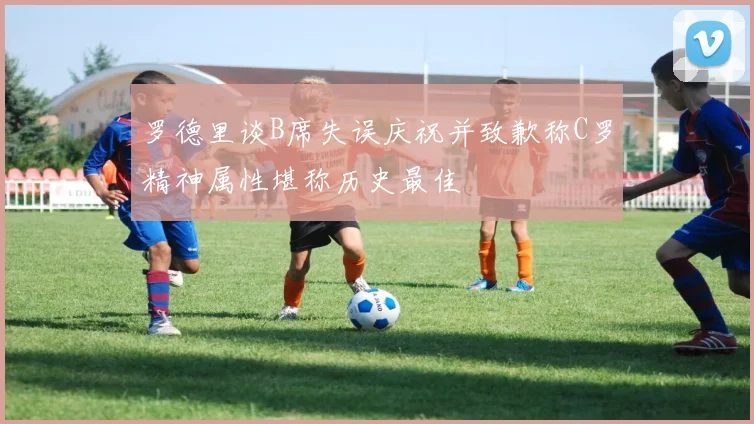 罗德里谈B席失误庆祝并致歉称C罗精神属性堪称历史最佳