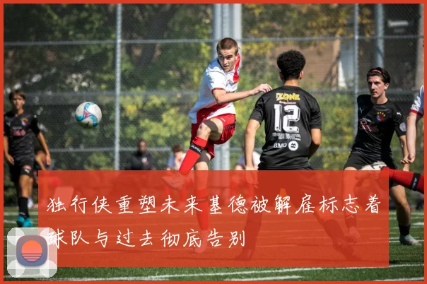 独行侠重塑未来基德被解雇标志着球队与过去彻底告别