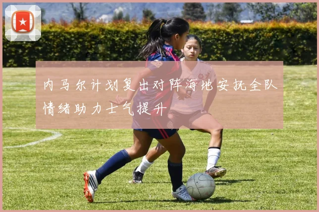 内马尔计划复出对阵海地安抚全队情绪助力士气提升