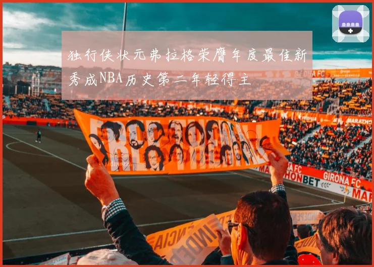 独行侠状元弗拉格荣膺年度最佳新秀成NBA历史第二年轻得主